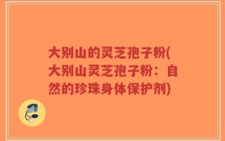 大别山的灵芝孢子粉(大别山灵芝孢子粉：自然的珍珠身体保护剂)