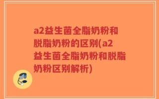 a2益生菌全脂奶粉和脱脂奶粉的区别(a2益生菌全脂奶粉和脱脂奶粉区别解析)