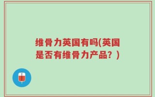 维骨力英国有吗(英国是否有维骨力产品？)