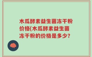 木瓜酵素益生菌冻干粉价格(木瓜酵素益生菌冻干粉的价格是多少？