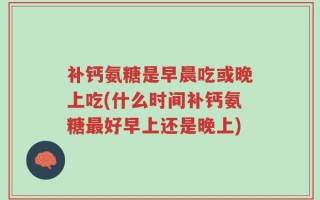 补钙氨糖是早晨吃或晚上吃(什么时间补钙氨糖最好早上还是晚上)