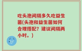 吃头孢间隔多久吃益生菌(头孢和益生菌如何合理搭配？建议间隔两小时。)