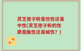 灵芝孢子粉是热性还是中性(灵芝孢子粉的性质是酸性还是碱性？)