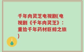 千年肉灵芝电视剧(电视剧《千年肉灵芝》：重拾千年药材巨鲸之旅)