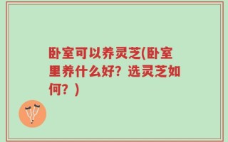 卧室可以养灵芝(卧室里养什么好？选灵芝如何？)