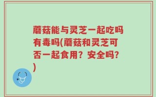 蘑菇能与灵芝一起吃吗有毒吗(蘑菇和灵芝可否一起食用？安全吗？)