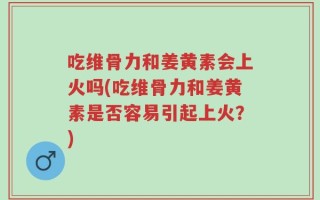 吃维骨力和姜黄素会上火吗(吃维骨力和姜黄素是否容易引起上火？)
