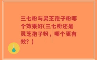 三七粉与灵芝孢子粉哪个效果好(三七粉还是灵芝孢子粉，哪个更有效？)