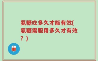 氨糖吃多久才能有效(氨糖需服用多久才有效？)