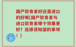 国产软骨素好还是进口的好呢(国产软骨素与进口软骨素哪个效果更好？选择该知道的事项！)