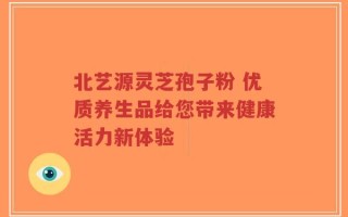 北艺源灵芝孢子粉 优质养生品给您带来健康活力新体验