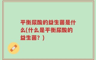 平衡尿酸的益生菌是什么(什么是平衡尿酸的益生菌？)