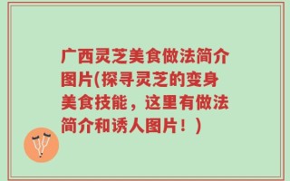 广西灵芝美食做法简介图片(探寻灵芝的变身美食技能，这里有做法简介和诱人图片！)