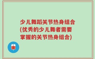 少儿舞蹈关节热身组合(优秀的少儿舞者需要掌握的关节热身组合)