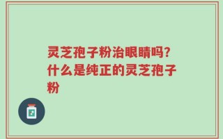 灵芝孢子粉治眼睛吗？什么是纯正的灵芝孢子粉