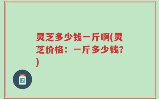 灵芝多少钱一斤啊(灵芝价格：一斤多少钱？)