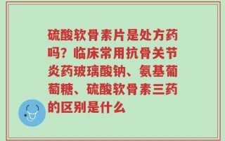 硫酸软骨素片是处方药吗？临床常用抗骨关节炎药玻璃酸钠、氨基葡萄糖、硫酸软骨素三药的区别是什么