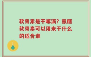 软骨素是干嘛滴？氨糖软骨素可以用来干什么的适合谁
