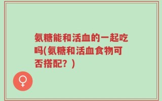 氨糖能和活血的一起吃吗(氨糖和活血食物可否搭配？)
