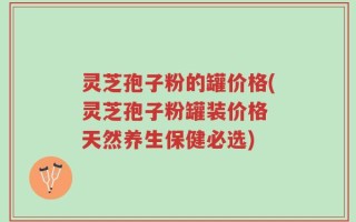 灵芝孢子粉的罐价格(灵芝孢子粉罐装价格 天然养生保健必选)