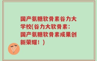 国产氨糖软骨素谷力大学校(谷力大软骨素：国产氨糖软骨素成果创新荣耀！)
