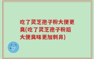 吃了灵芝孢子粉大便更臭(吃了灵芝孢子粉后大便臭味更加刺鼻)
