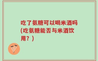 吃了氨糖可以喝米酒吗(吃氨糖能否与米酒饮用？)