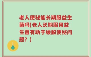 老人便秘能长期服益生菌吗(老人长期服用益生菌有助于缓解便秘问题？)
