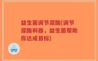 益生菌调节尿酸(调节尿酸利器，益生菌帮助你达成目标)