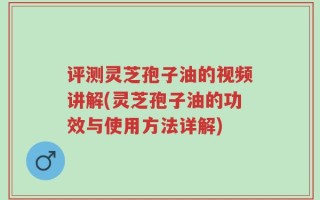评测灵芝孢子油的视频讲解(灵芝孢子油的功效与使用方法详解)