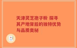 天津灵芝孢子粉 探寻其产地背后的独特优势与品质奥秘