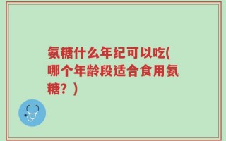 氨糖什么年纪可以吃(哪个年龄段适合食用氨糖？)