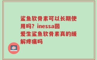 鲨鱼软骨素可以长期使用吗？inessa茵爱生鲨鱼软骨素真的缓解疼痛吗
