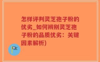 怎样评判灵芝孢子粉的优劣_如何辨别灵芝孢子粉的品质优劣：关键因素解析)