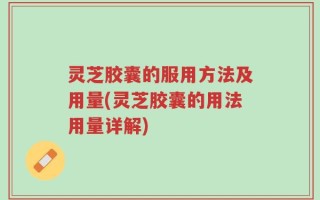 灵芝胶囊的服用方法及用量(灵芝胶囊的用法用量详解)