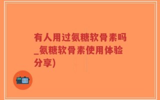 有人用过氨糖软骨素吗_氨糖软骨素使用体验分享)