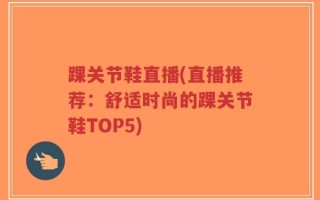 踝关节鞋直播(直播推荐：舒适时尚的踝关节鞋TOP5)
