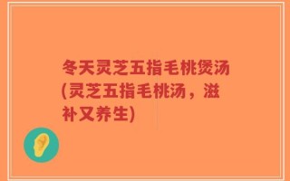 冬天灵芝五指毛桃煲汤(灵芝五指毛桃汤，滋补又养生)