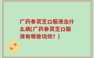 广药参灵芝口服液治什么病(广药参灵芝口服液有哪些功效？)