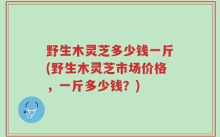 野生木灵芝多少钱一斤(野生木灵芝市场价格，一斤多少钱？)