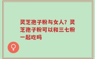 灵芝孢子粉与女人？灵芝孢子粉可以和三七粉一起吃吗