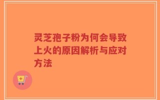 灵芝孢子粉为何会导致上火的原因解析与应对方法