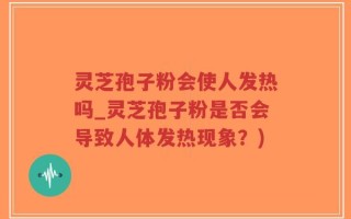灵芝孢子粉会使人发热吗_灵芝孢子粉是否会导致人体发热现象？)