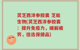 灵芝西洋参胶囊 芝能生物(灵芝西洋参胶囊：提升免疫力，缓解疲劳，佳选保健品)