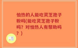 怕热的人能吃灵芝孢子粉吗(能吃灵芝孢子粉吗？对怕热人有帮助吗？)