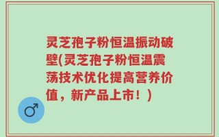 灵芝孢子粉恒温振动破壁(灵芝孢子粉恒温震荡技术优化提高营养价值，新产品上市！)