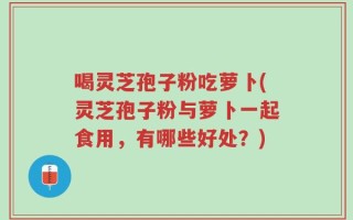 喝灵芝孢子粉吃萝卜(灵芝孢子粉与萝卜一起食用，有哪些好处？)