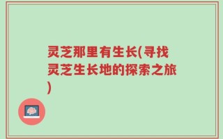 灵芝那里有生长(寻找灵芝生长地的探索之旅)