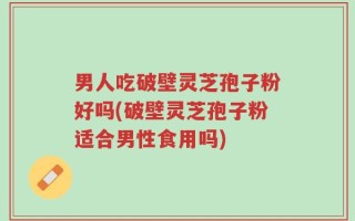 男人吃破壁灵芝孢子粉好吗(破壁灵芝孢子粉适合男性食用吗)