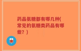 药品氨糖都有哪几种(常见的氨糖类药品有哪些？)